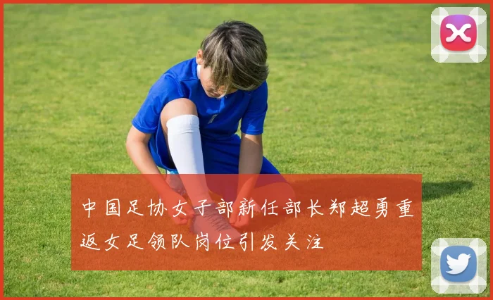 中国足协女子部新任部长郑超勇重返女足领队岗位引发关注