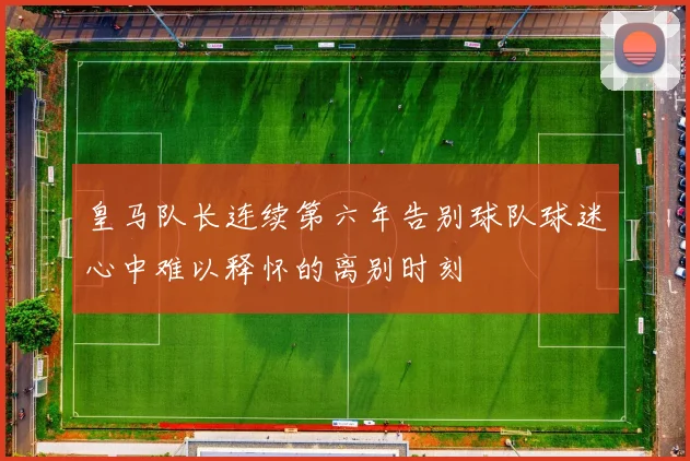 皇马队长连续第六年告别球队球迷心中难以释怀的离别时刻