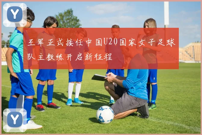 王军正式接任中国U20国家女子足球队主教练开启新征程
