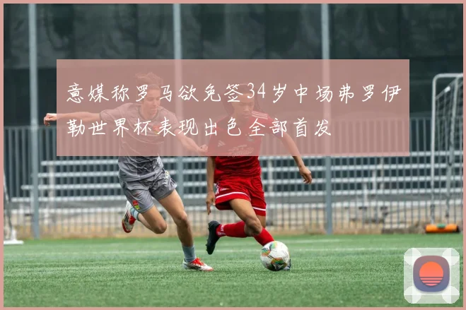 意媒称罗马欲免签34岁中场弗罗伊勒世界杯表现出色全部首发