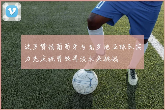 波罗赞扬葡萄牙与克罗地亚球队实力先庆祝晋级再谈未来挑战