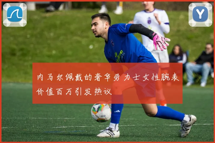 内马尔佩戴的奢华劳力士女性腕表价值百万引发热议