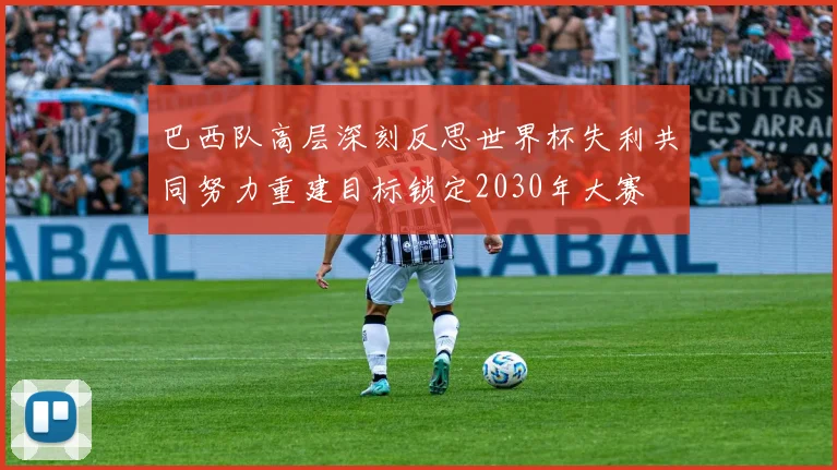 巴西队高层深刻反思世界杯失利共同努力重建目标锁定2030年大赛