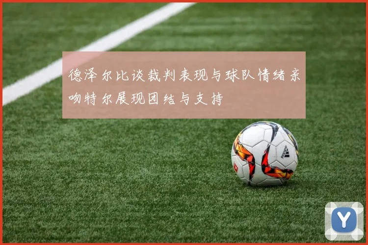 德泽尔比谈裁判表现与球队情绪亲吻特尔展现团结与支持