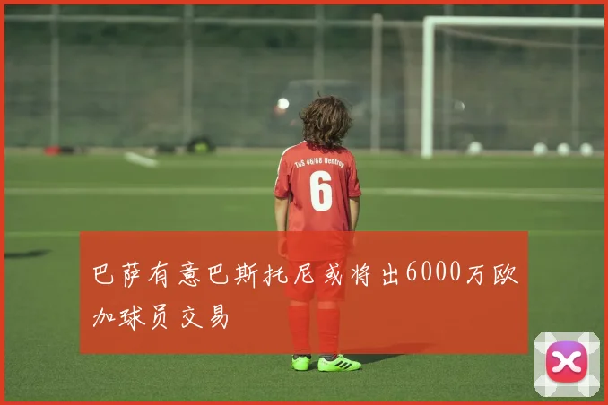 巴萨有意巴斯托尼或将出6000万欧加球员交易