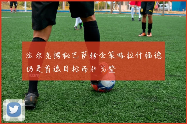 法尔克揭秘巴萨转会策略拉什福德仍是首选目标而非戈登