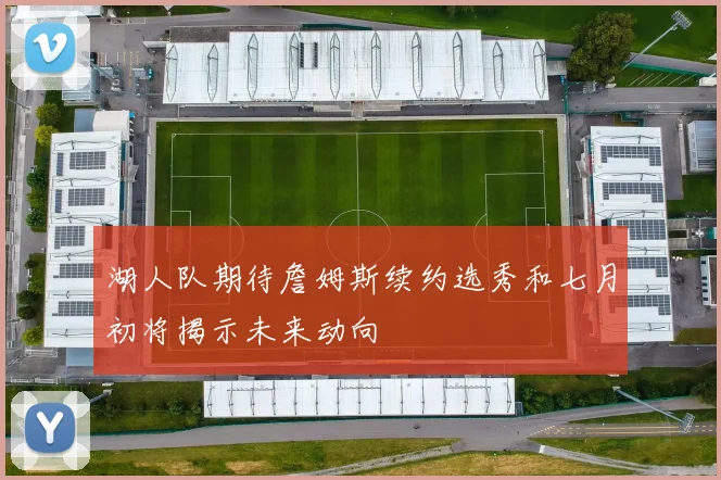 湖人队期待詹姆斯续约选秀和七月初将揭示未来动向