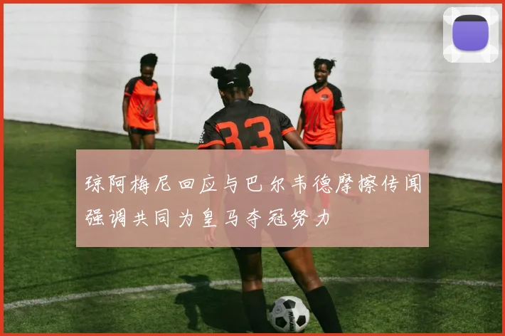 琼阿梅尼回应与巴尔韦德摩擦传闻强调共同为皇马夺冠努力