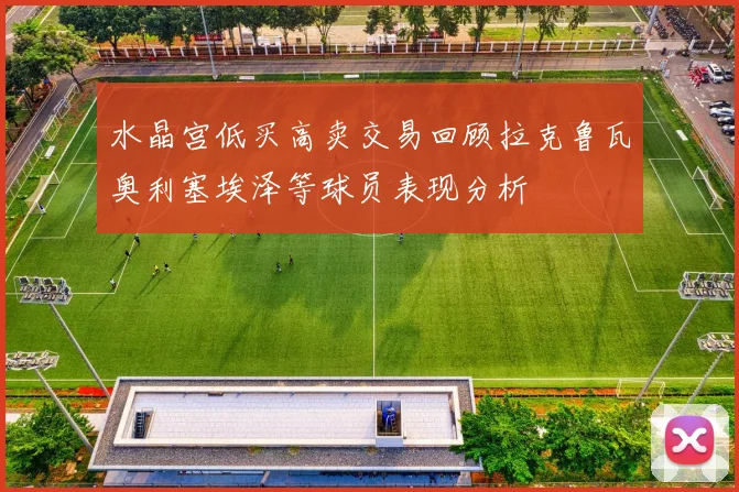 水晶宫低买高卖交易回顾拉克鲁瓦奥利塞埃泽等球员表现分析