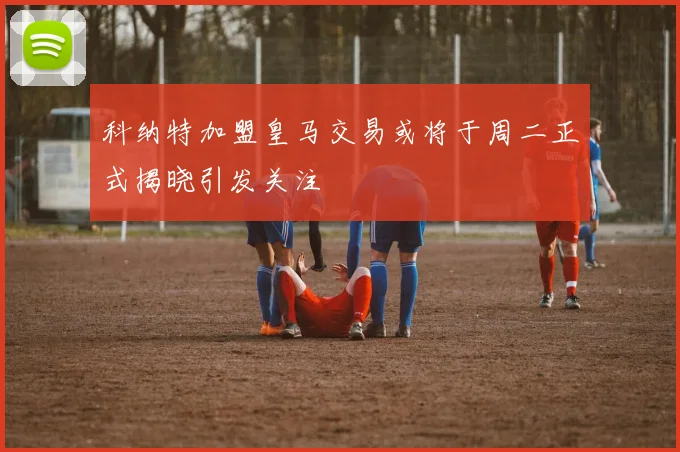 科纳特加盟皇马交易或将于周二正式揭晓引发关注