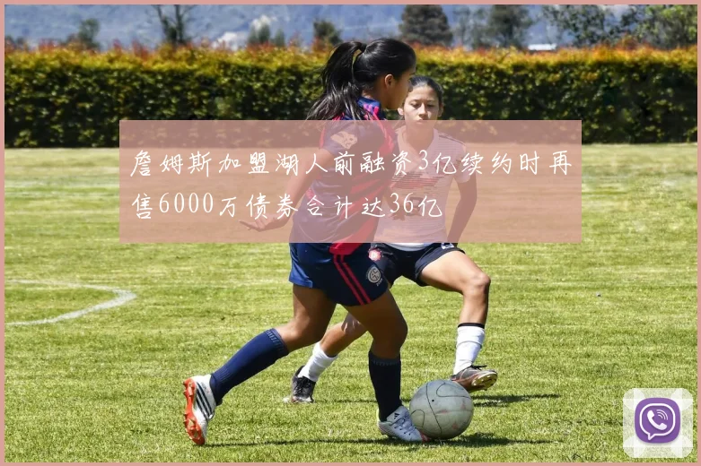 詹姆斯加盟湖人前融资3亿续约时再售6000万债券合计达36亿