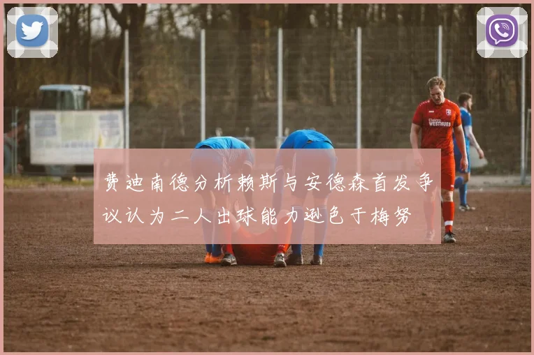 费迪南德分析赖斯与安德森首发争议认为二人出球能力逊色于梅努