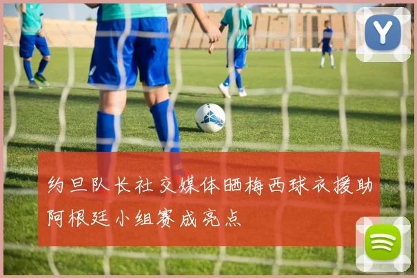约旦队长社交媒体晒梅西球衣援助阿根廷小组赛成亮点