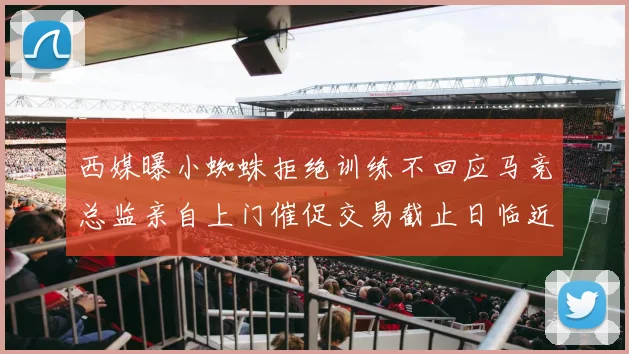 西媒曝小蜘蛛拒绝训练不回应马竞总监亲自上门催促交易截止日临近