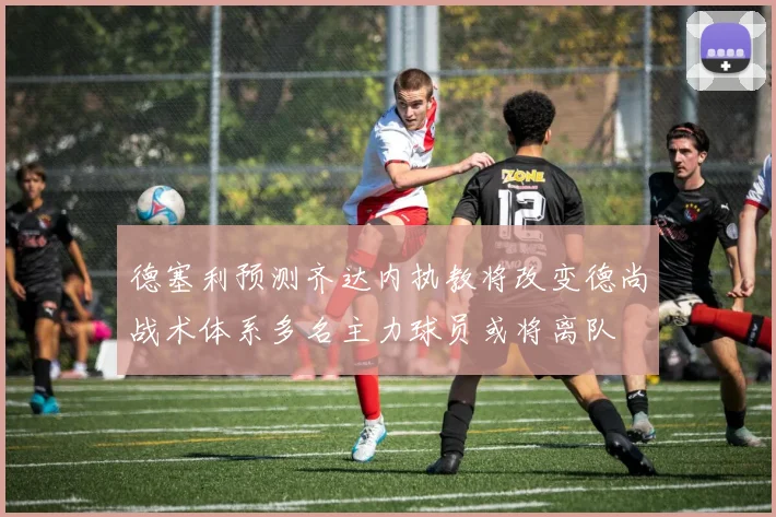 德塞利预测齐达内执教将改变德尚战术体系多名主力球员或将离队