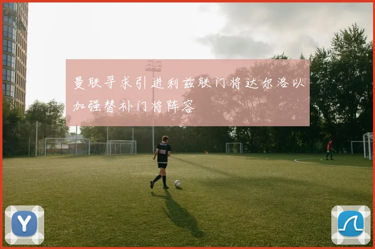 曼联寻求引进利兹联门将达尔洛以加强替补门将阵容