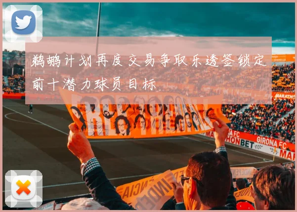 鹈鹕计划再度交易争取乐透签锁定前十潜力球员目标