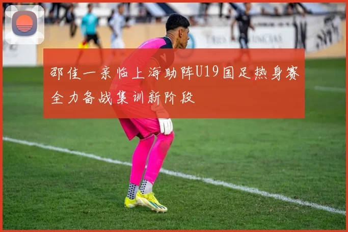 邵佳一亲临上海助阵U19国足热身赛全力备战集训新阶段