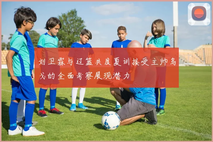 刘卫霖与辽篮共度夏训接受主帅乌戈的全面考察展现潜力