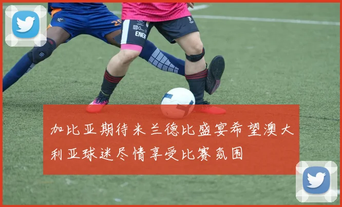 加比亚期待米兰德比盛宴希望澳大利亚球迷尽情享受比赛氛围