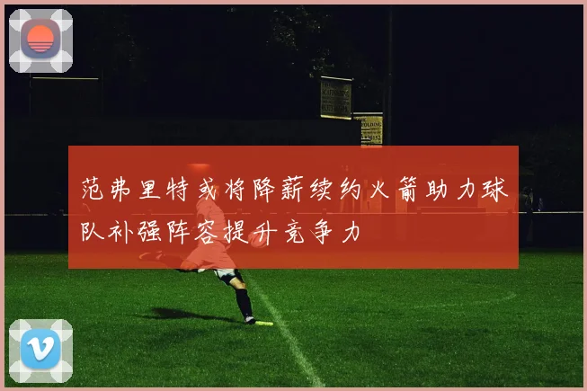范弗里特或将降薪续约火箭助力球队补强阵容提升竞争力