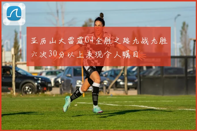 亚历山大雷霆G4全胜之路九战九胜六次30分以上表现令人瞩目