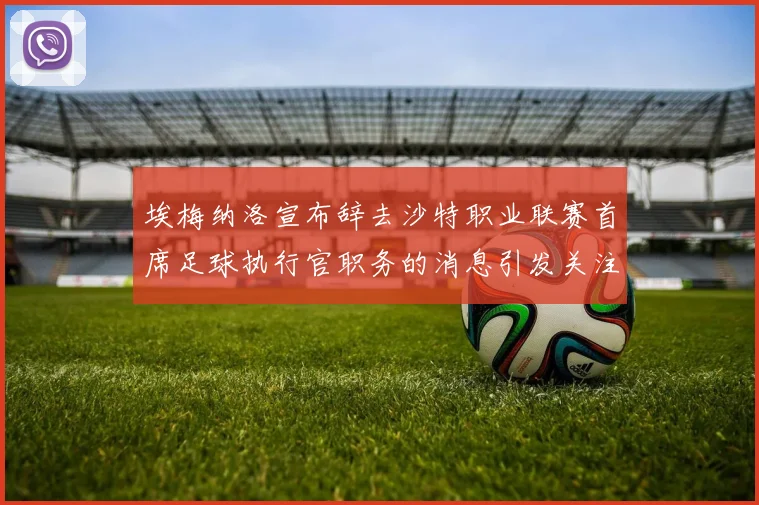 埃梅纳洛宣布辞去沙特职业联赛首席足球执行官职务的消息引发关注